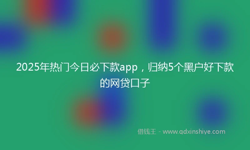 2025年热门今日必下款app,归纳5个黑户好下款的网贷口子