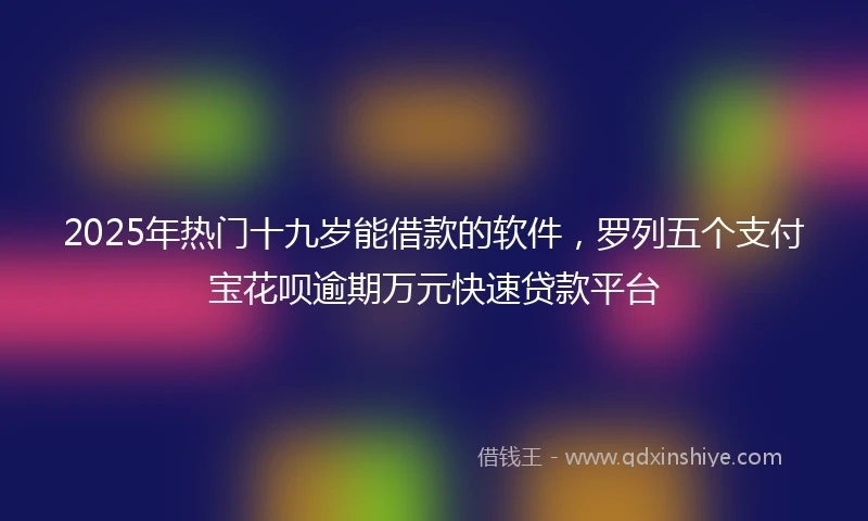 2025年热门十九岁能借款的软件，罗列五个支付宝花呗逾期万元快速贷款平台