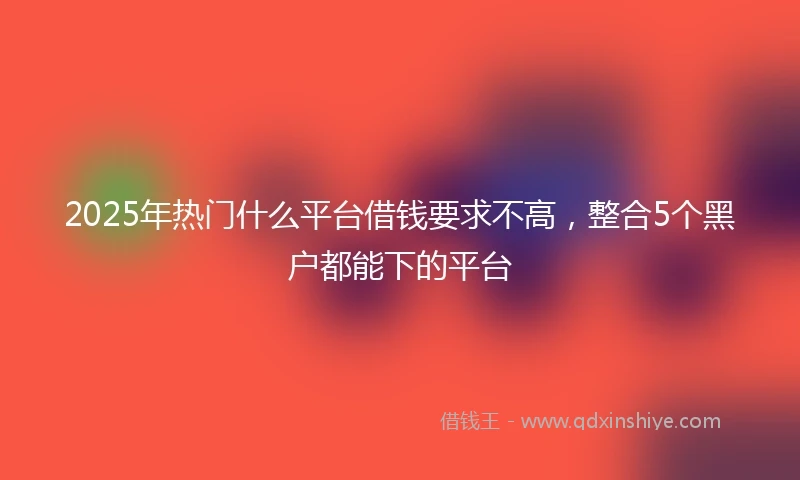 2025年热门什么平台借钱要求不高，整合5个黑户都能下的平台