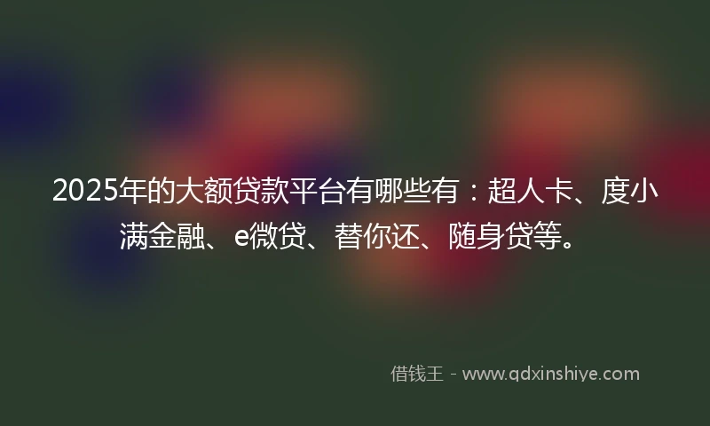 2025年的大额贷款平台有哪些有：超人卡、度小满金融、e微贷、替你还、随身贷等。