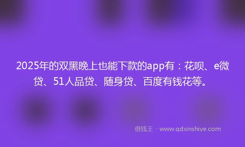 2025年的双黑晚上也能下款的app有：花呗、e微贷、51人品贷、随身贷、百度有钱花等。