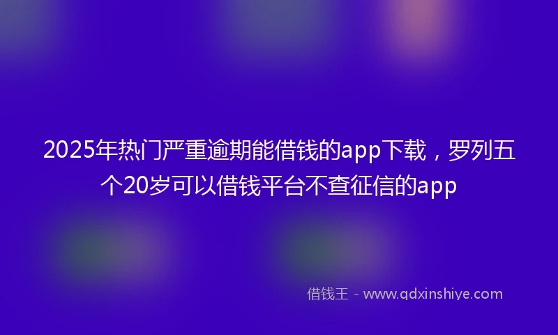 2025年热门严重逾期能借钱的app下载，罗列五个20岁可以借钱平台不查征信的app