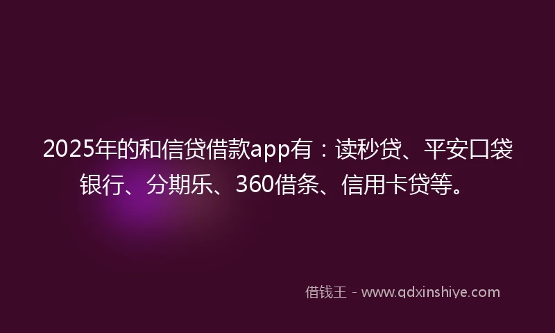 2025年的和信贷借款app有：读秒贷、平安口袋银行、分期乐、360借条、信用卡贷等。