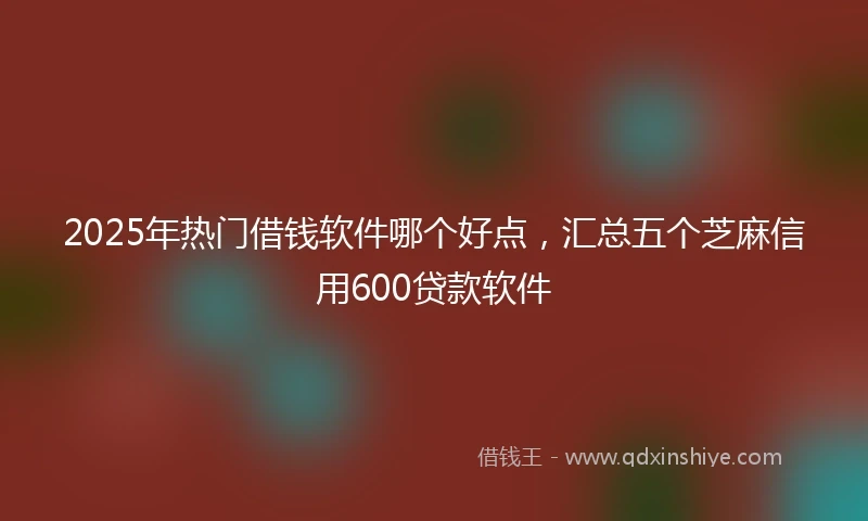 2025年热门借钱软件哪个好点，汇总五个芝麻信用600贷款软件