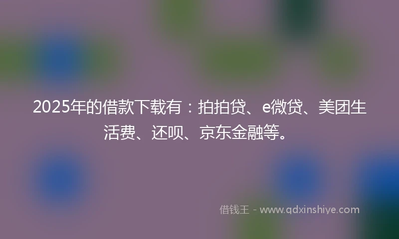 2025年的借款下载有:拍拍贷、e微贷、美团生活费、还呗、京东金融等。