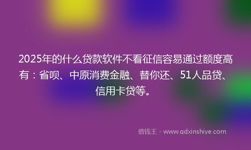 2025年的什么贷款软件不看征信容易通过额度高有：省呗、中原消费金融、替你还、51人品贷、信用卡贷等。
