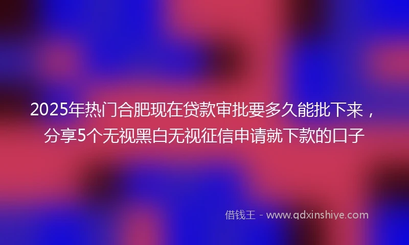 2025年热门合肥现在贷款审批要多久能批下来，分享5个无视黑白无视征信申请就下款的口子