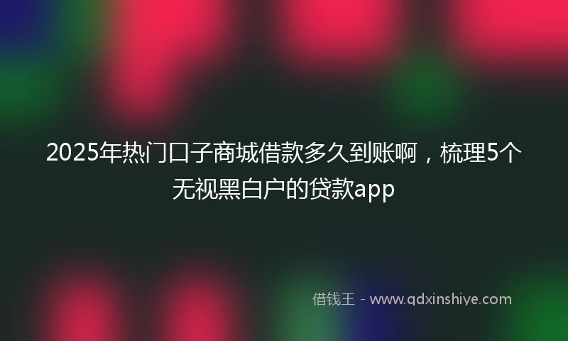 2025年热门口子商城借款多久到账啊，梳理5个无视黑白户的贷款app