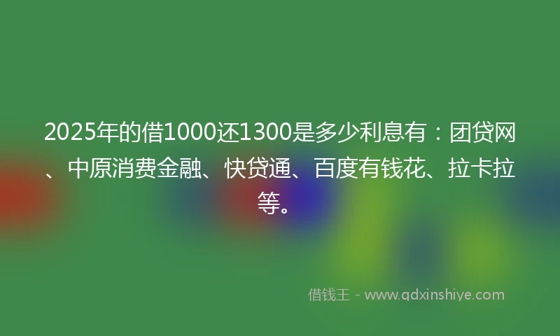 2025年的借1000还1300是多少利息有：团贷网、中原消费金融、快贷通、百度有钱花、拉卡拉等。