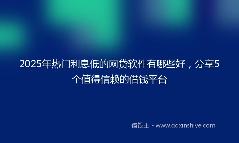 2025年热门利息低的网贷软件有哪些好，分享5个值得信赖的借钱平台