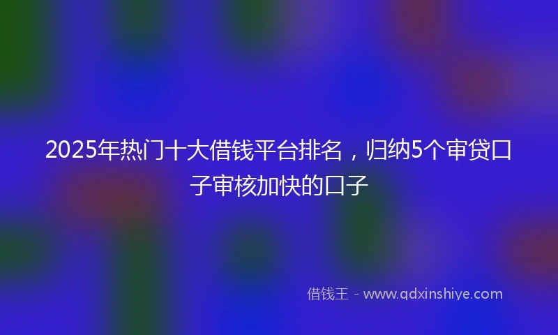 2025年热门十大借钱平台排名，归纳5个审贷口子审核加快的口子