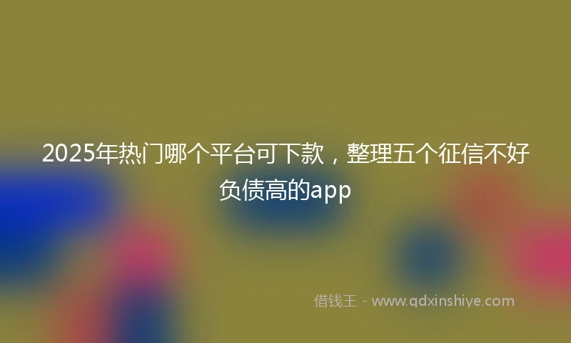 2025年热门哪个平台可下款,整理五个征信不好负债高的app