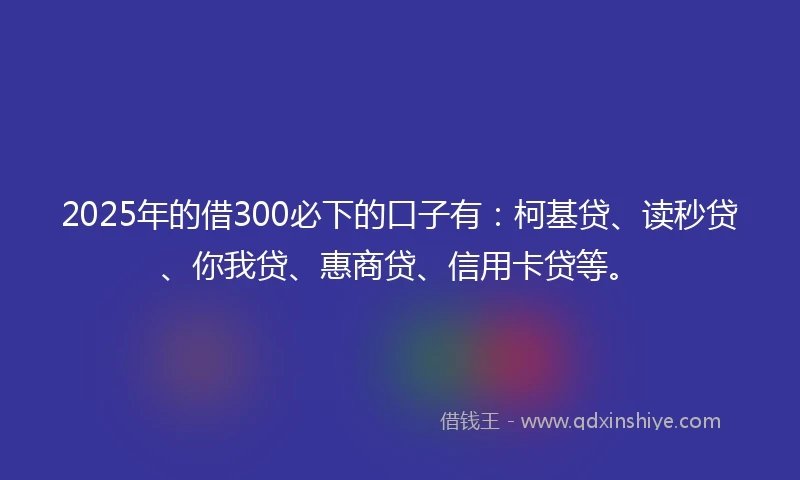 2025年的借300必下的口子有：柯基贷、读秒贷、你我贷、惠商贷、信用卡贷等。