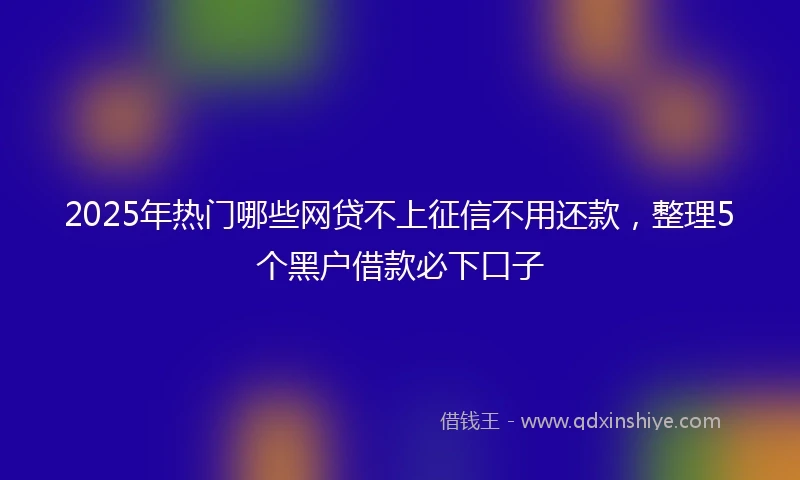 2025年热门哪些网贷不上征信不用还款，整理5个黑户借款必下口子