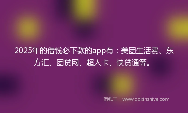 2025年的借钱必下款的app有：美团生活费、东方汇、团贷网、超人卡、快贷通等。