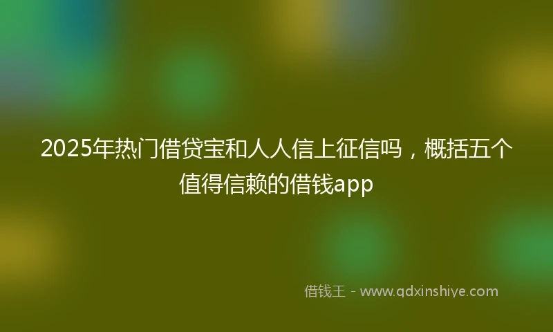 2025年热门借贷宝和人人信上征信吗，概括五个值得信赖的借钱app