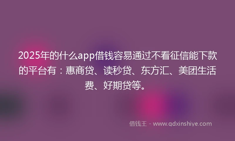 2025年的什么app借钱容易通过不看征信能下款的平台有：惠商贷、读秒贷、东方汇、美团生活费、好期贷等。