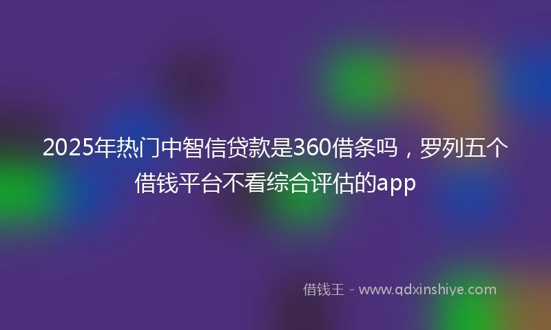 2025年热门中智信贷款是360借条吗，罗列五个借钱平台不看综合评估的app
