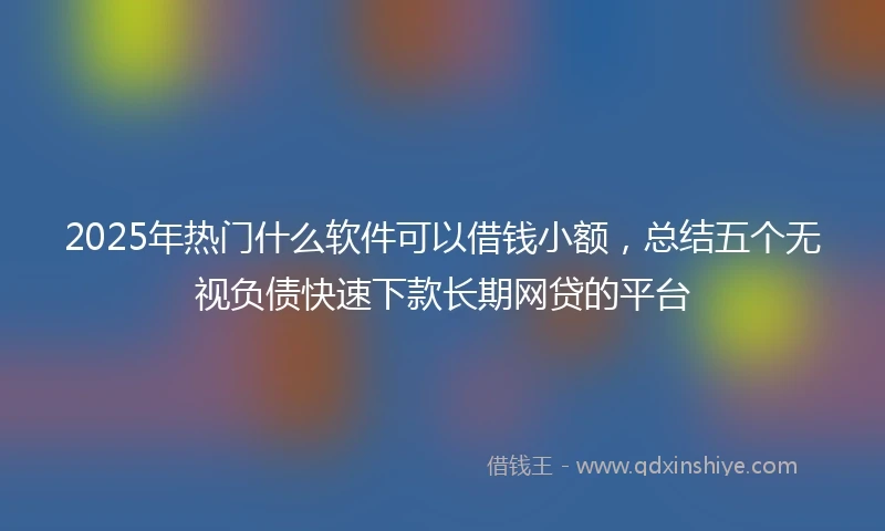2025年热门什么软件可以借钱小额，总结五个无视负债快速下款长期网贷的平台