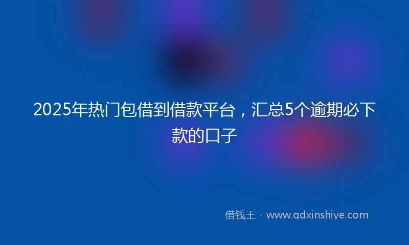 2025年热门包借到借款平台，汇总5个逾期必下款的口子