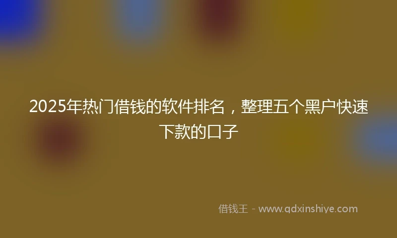 2025年热门借钱的软件排名，整理五个黑户快速下款的口子