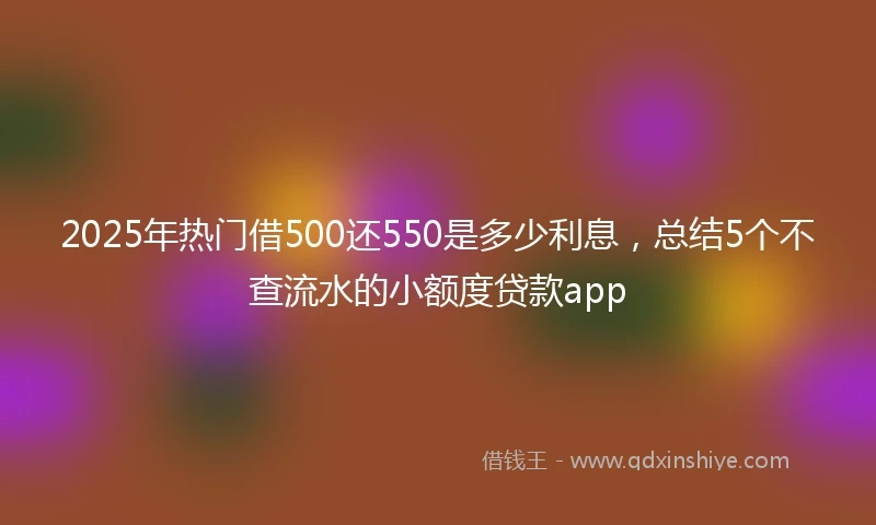2025年热门借500还550是多少利息，总结5个不查流水的小额度贷款app