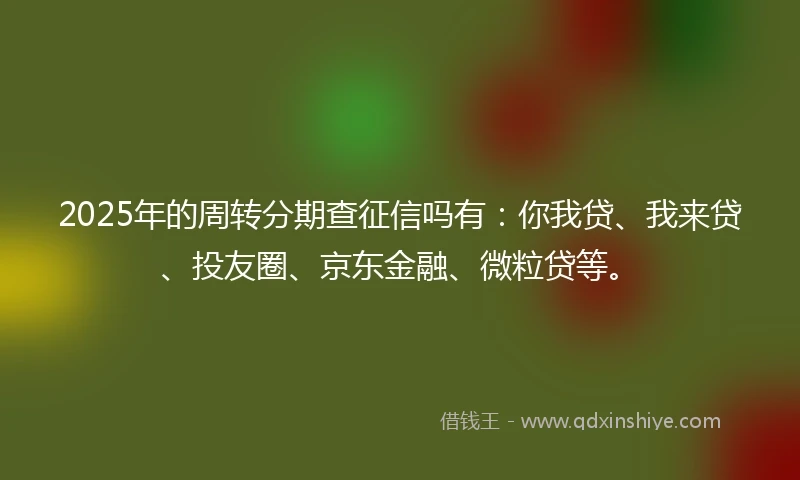 2025年的周转分期查征信吗有:你我贷、我来贷、投友圈、京东金融、微粒贷等。