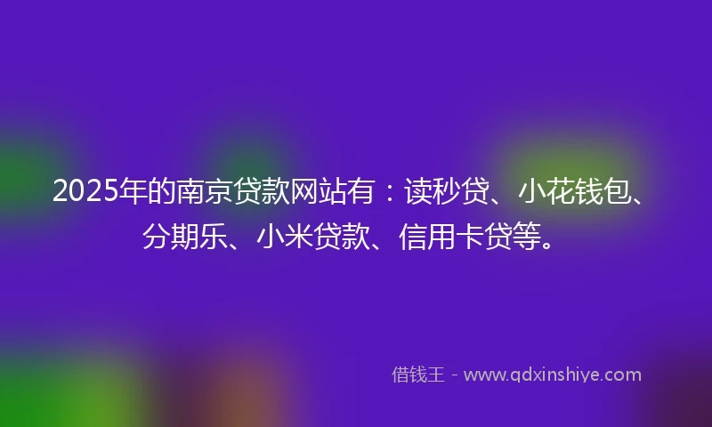 2025年的南京贷款网站有：读秒贷、小花钱包、分期乐、小米贷款、信用卡贷等。