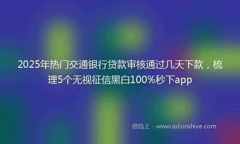 2025年热门交通银行贷款审核通过几天下款，梳理5个无视征信黑白100%秒下app