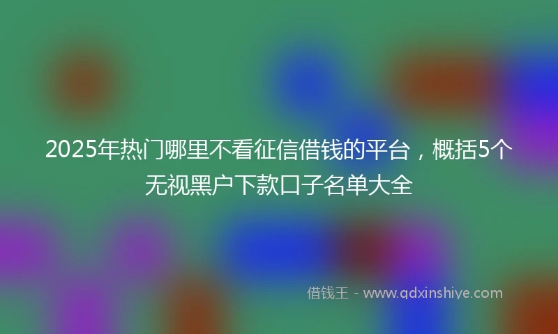 2025年热门哪里不看征信借钱的平台，概括5个无视黑户下款口子名单大全
