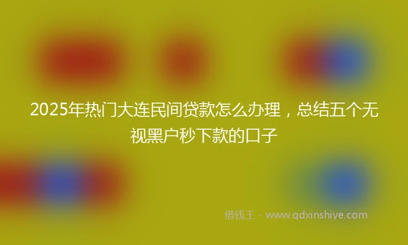 2025年热门大连民间贷款怎么办理，总结五个无视黑户秒下款的口子