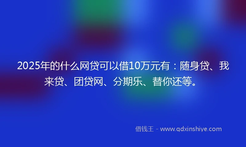 2025年的什么网贷可以借10万元有：随身贷、我来贷、团贷网、分期乐、替你还等。