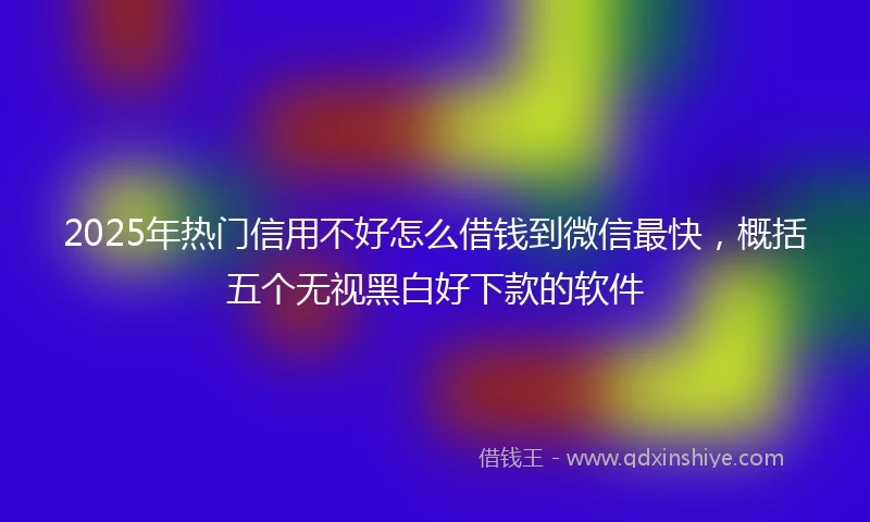 2025年热门信用不好怎么借钱到微信最快，概括五个无视黑白好下款的软件