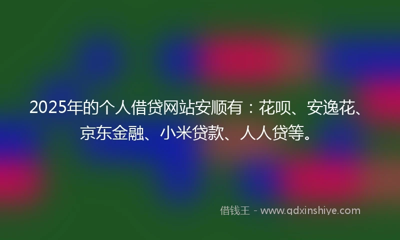 2025年的个人借贷网站安顺有：花呗、安逸花、京东金融、小米贷款、人人贷等。