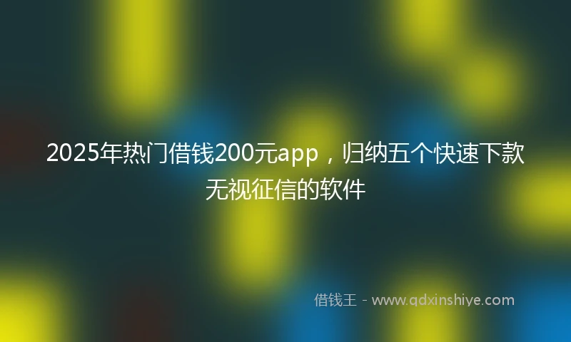 2025年热门借钱200元app，归纳五个快速下款无视征信的软件