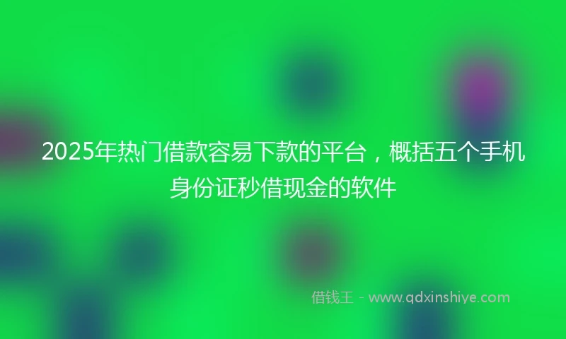 2025年热门借款容易下款的平台，概括五个手机身份证秒借现金的软件