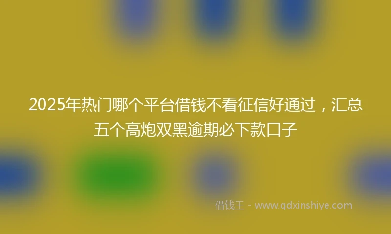 2025年热门哪个平台借钱不看征信好通过，汇总五个高炮双黑逾期必下款口子