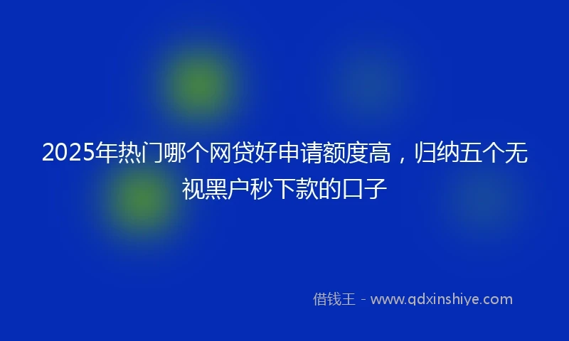 2025年热门哪个网贷好申请额度高，归纳五个无视黑户秒下款的口子