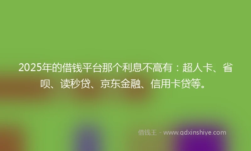 2025年的借钱平台那个利息不高有：超人卡、省呗、读秒贷、京东金融、信用卡贷等。
