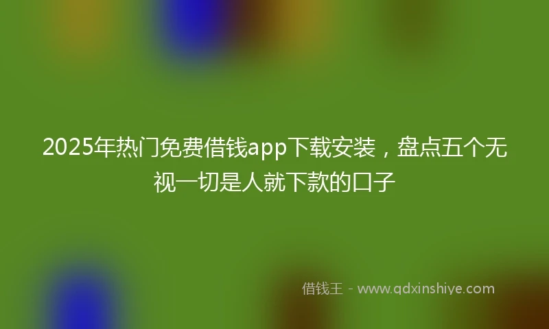 2025年热门免费借钱app下载安装，盘点五个无视一切是人就下款的口子