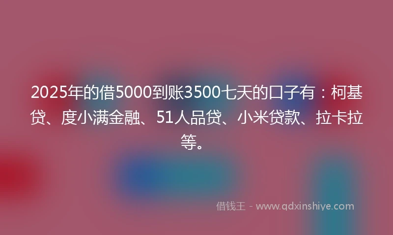 2025年的借5000到账3500七天的口子有：柯基贷、度小满金融、51人品贷、小米贷款、拉卡拉等。