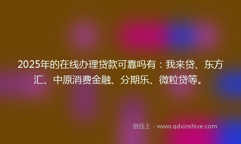 2025年的在线办理贷款可靠吗有:我来贷、东方汇、中原消费金融、分期乐、微粒贷等。