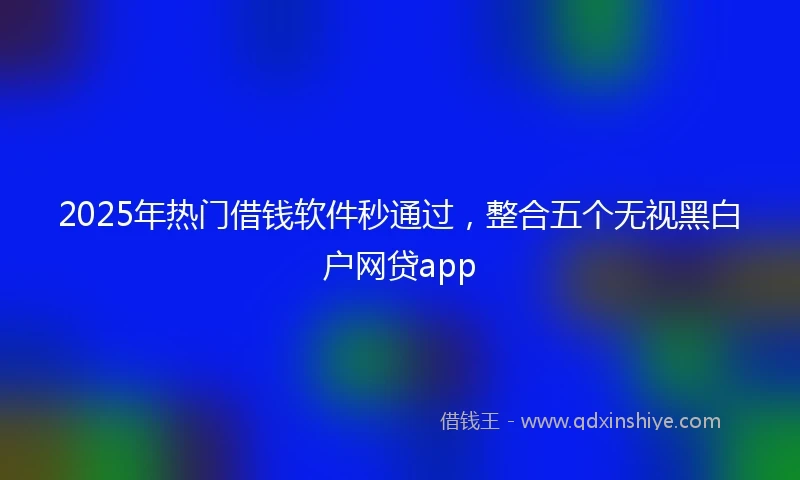 2025年热门借钱软件秒通过，整合五个无视黑白户网贷app