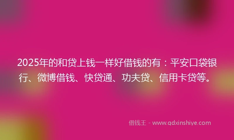 2025年的和贷上钱一样好借钱的有：平安口袋银行、微博借钱、快贷通、功夫贷、信用卡贷等。