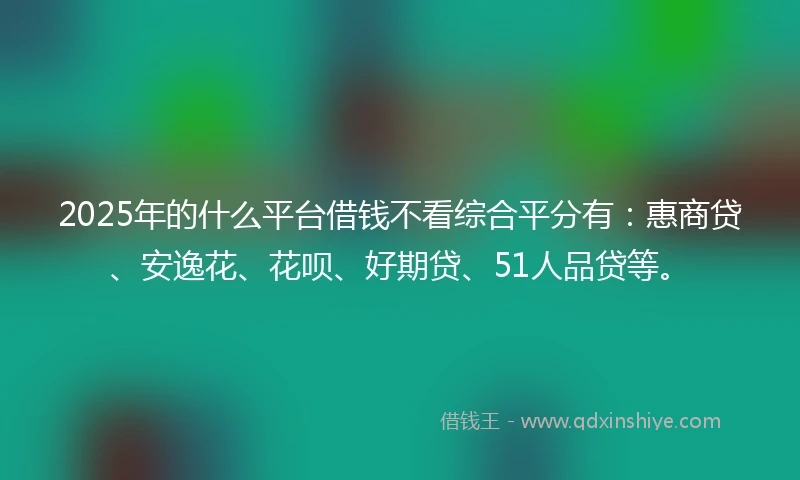 2025年的什么平台借钱不看综合平分有：惠商贷、安逸花、花呗、好期贷、51人品贷等。