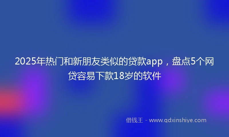 2025年热门和新朋友类似的贷款app，盘点5个网贷容易下款18岁的软件