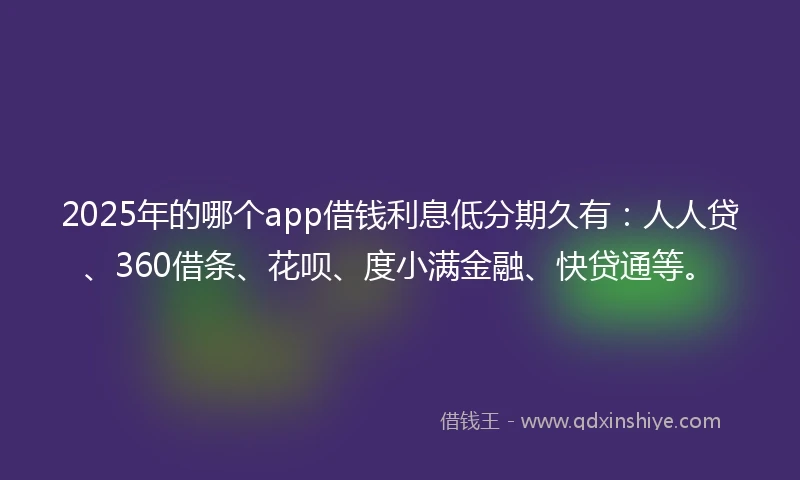 2025年的哪个app借钱利息低分期久有：人人贷、360借条、花呗、度小满金融、快贷通等。