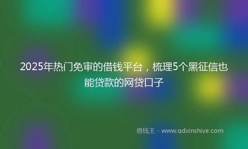 2025年热门免审的借钱平台，梳理5个黑征信也能贷款的网贷口子