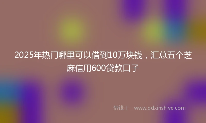 2025年热门哪里可以借到10万块钱，汇总五个芝麻信用600贷款口子