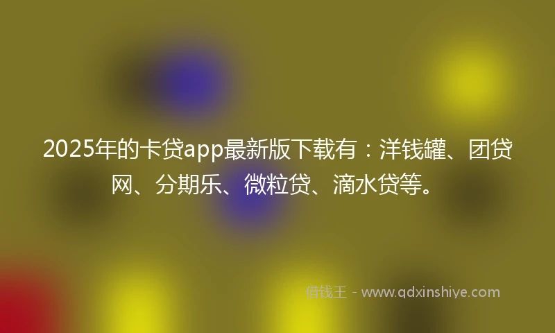 2025年的卡贷app最新版下载有：洋钱罐、团贷网、分期乐、微粒贷、滴水贷等。